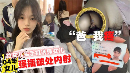 爸疼给女儿买手机诱导女儿口交最后强插破处内射