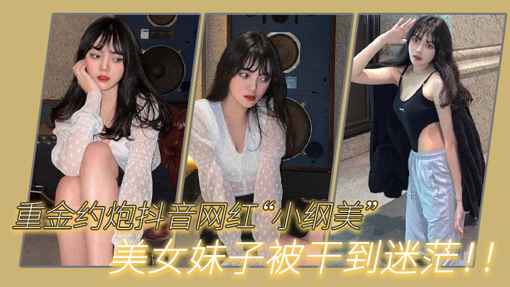 重金约炮抖音网红小纲美美女妹子被干到迷茫